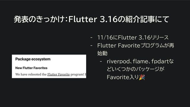 発表のきっかけ：Flutter 3.16の紹介記事にて
- 11/16にFlutter 3.16リリース
- Flutter Favoriteプログラムが再
始動
- ｒiverpod、ｆlame、ｆｐdartな
どいくつかのパッケージが
Favorite入り🎉
