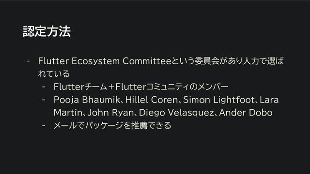 認定方法
- Flutter Ecosystem Committeeという委員会があり人力で選ば
れている
- Flutterチーム＋Flutterコミュニティのメンバー
- Pooja Bhaumik、Hillel Coren、Simon Lightfoot、Lara
Martín、John Ryan、Diego Velasquez、Ander Dobo
- メールでパッケージを推薦できる
