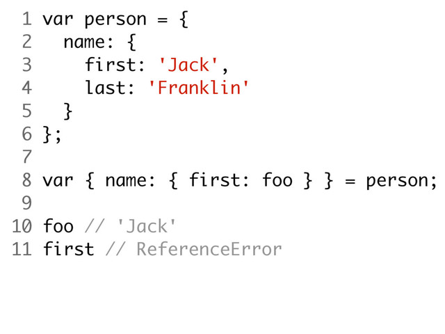 1 var person = {
2 name: {
3 first: 'Jack',
4 last: 'Franklin'
5 }
6 };
7
8 var { name: { first: foo } } = person;
9
10 foo // 'Jack'
11 first // ReferenceError
