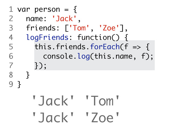 'Jack' 'Tom'
'Jack' 'Zoe'
1 var person = {
2 name: 'Jack',
3 friends: ['Tom', 'Zoe'],
4 logFriends: function() {
5 this.friends.forEach(f => {
6 console.log(this.name, f);
7 });
8 }
9 }
