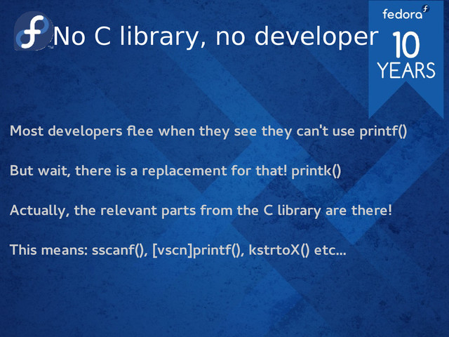 No C library, no developer
Most developers flee when they see they can't use printf()
But wait, there is a replacement for that! printk()
Actually, the relevant parts from the C library are there!
This means: sscanf(), [vscn]printf(), kstrtoX() etc...
