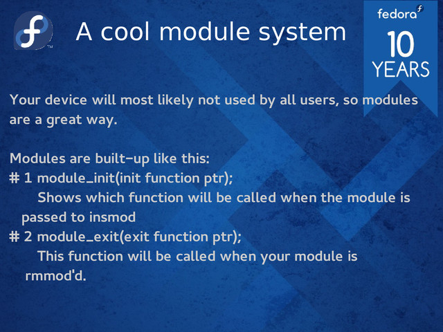 A cool module system
Your device will most likely not used by all users, so modules
are a great way.
Modules are built-up like this:
# 1 module_init(init function ptr);
Shows which function will be called when the module is
passed to insmod
# 2 module_exit(exit function ptr);
This function will be called when your module is
rmmod'd.

