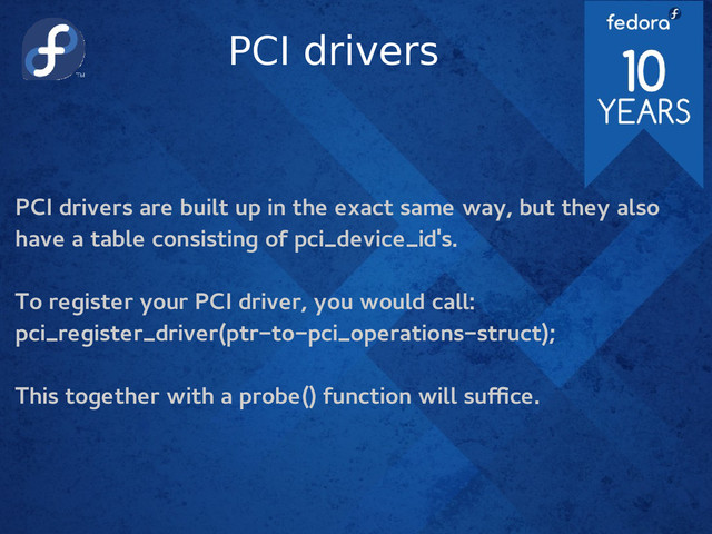 PCI drivers
PCI drivers are built up in the exact same way, but they also
have a table consisting of pci_device_id's.
To register your PCI driver, you would call:
pci_register_driver(ptr-to-pci_operations-struct);
This together with a probe() function will suffice.
