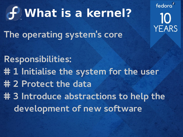 What is a kernel?
The operating system's core
Responsibilities:
# 1 Initialise the system for the user
# 2 Protect the data
# 3 Introduce abstractions to help the
development of new software
