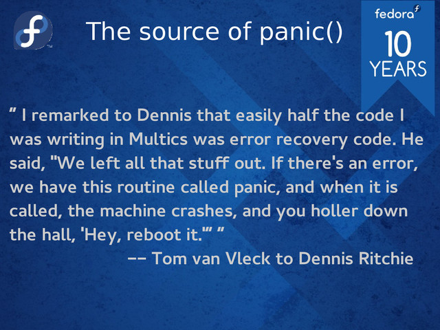The source of panic()
“ I remarked to Dennis that easily half the code I
was writing in Multics was error recovery code. He
said, "We left all that stuf out. If there's an error,
we have this routine called panic, and when it is
called, the machine crashes, and you holler down
the hall, 'Hey, reboot it.'” “
-- Tom van Vleck to Dennis Ritchie
