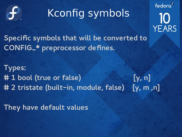 Kconfig symbols
Specific symbols that will be converted to
CONFIG_* preprocessor defines.
Types:
# 1 bool (true or false) [y, n]
# 2 tristate (built-in, module, false) [y, m ,n]
They have default values
