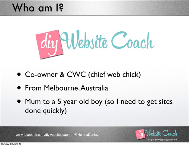 http://diywebsitecoach.com
www.facebook.com/diywebsitecoach . @HelenaDenley
Who am I?
• Co-owner & CWC (chief web chick)
• From Melbourne, Australia
• Mum to a 5 year old boy (so I need to get sites
done quickly)
Sunday, 30 June 13
