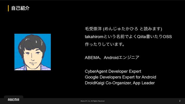 AbemaTV, Inc. All Rights Reserved
ࣗݾ঺հ
2
ໟडਸ༸ (ΊΜ͡Ύ͔ͨͻΖ ͱಡΈ·͢)


takahiromͱ͍͏໊લͰΑ͘Qiitaॻ͍ͨΓOSS
࡞ͬͨΓ͍ͯ͠·͢ɻ


ABEMAɺAndroidΤϯδχΞ
 
CyberAgent Developer Expert


Google Developers Expert for Android


DroidKaigi Co-Organizer, App Leader
