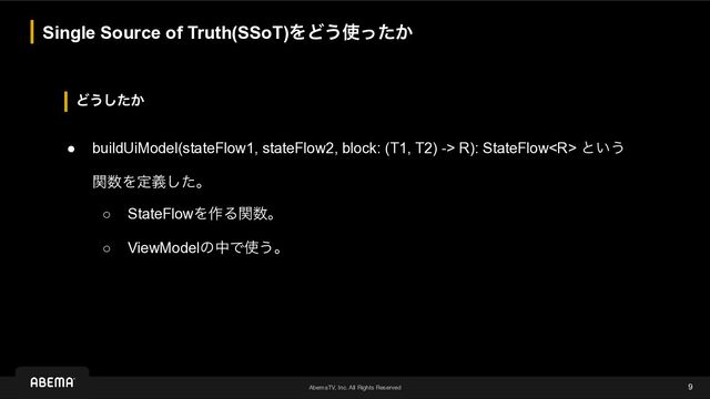 AbemaTV, Inc. All Rights Reserved
Ͳ͏͔ͨ͠
Single Source of Truth(SSoT)ΛͲ͏࢖͔ͬͨ
9
● buildUiModel(stateFlow1, stateFlow2, block: (T1, T2) -> R): StateFlow ͱ͍͏
 
ؔ਺Λఆٛͨ͠ɻ
○ StateFlowΛ࡞Δؔ਺ɻ
○ ViewModelͷதͰ࢖͏ɻ
