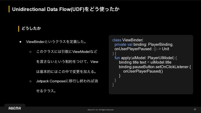 AbemaTV, Inc. All Rights Reserved
Ͳ͏͔ͨ͠
Unidirectional Data Flow(UDF)ΛͲ͏࢖͔ͬͨ
17
● ViewBinderͱ͍͏ΫϥεΛఆٛͨ͠ɻ
○ ͜ͷΫϥεʹ͸Ҿ਺ʹViewModelͳͲ
Λ౉͞ͳ͍ͱ͍͏੍໿Λ͚ͭͯɺView
͸جຊతʹ͸͜ͷதͰมߋΛՃ͑Δɻ
○ Jetpack ComposeʹҠߦ͠ऴΘΕ͹ফ
ͤΔΫϥεɻ
class ViewBinder(


private val binding: PlayerBinding,


onUserPlayerPaused: () -> Unit


) {


fun apply(uiModel: PlayerUiModel) {


binding.title.text = uiModel.title


binding.pauseButton.setOnClickListener {


onUserPlayerPaused()


}


}


}
