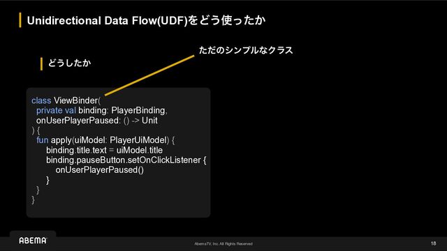 AbemaTV, Inc. All Rights Reserved
Ͳ͏͔ͨ͠
Unidirectional Data Flow(UDF)ΛͲ͏࢖͔ͬͨ
18
class ViewBinder(


private val binding: PlayerBinding,


onUserPlayerPaused: () -> Unit


) {


fun apply(uiModel: PlayerUiModel) {


binding.title.text = uiModel.title


binding.pauseButton.setOnClickListener {


onUserPlayerPaused()


}


}


}
ͨͩͷγϯϓϧͳΫϥε
