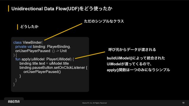 AbemaTV, Inc. All Rights Reserved
Ͳ͏͔ͨ͠
Unidirectional Data Flow(UDF)ΛͲ͏࢖͔ͬͨ
18
class ViewBinder(


private val binding: PlayerBinding,


onUserPlayerPaused: () -> Unit


) {


fun apply(uiModel: PlayerUiModel) {


binding.title.text = uiModel.title


binding.pauseButton.setOnClickListener {


onUserPlayerPaused()


}


}


}
ݺͼݩ͔Βσʔλ͕౉͞ΕΔ
buildUiModel()ʹΑͬͯ౷߹͞Εͨ
UiModel͕౉ͬͯ͘ΔͷͰɺ


apply()ؔ਺͸ҰͭͷΈʹͳΓγϯϓϧ
ͨͩͷγϯϓϧͳΫϥε
