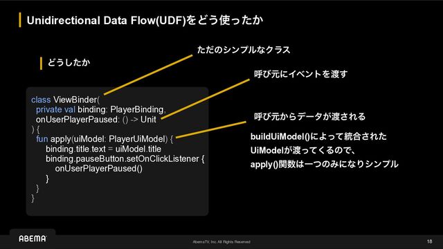 AbemaTV, Inc. All Rights Reserved
Ͳ͏͔ͨ͠
Unidirectional Data Flow(UDF)ΛͲ͏࢖͔ͬͨ
18
class ViewBinder(


private val binding: PlayerBinding,


onUserPlayerPaused: () -> Unit


) {


fun apply(uiModel: PlayerUiModel) {


binding.title.text = uiModel.title


binding.pauseButton.setOnClickListener {


onUserPlayerPaused()


}


}


}
ݺͼݩ͔Βσʔλ͕౉͞ΕΔ
ݺͼݩʹΠϕϯτΛ౉͢
buildUiModel()ʹΑͬͯ౷߹͞Εͨ
UiModel͕౉ͬͯ͘ΔͷͰɺ


apply()ؔ਺͸ҰͭͷΈʹͳΓγϯϓϧ
ͨͩͷγϯϓϧͳΫϥε
