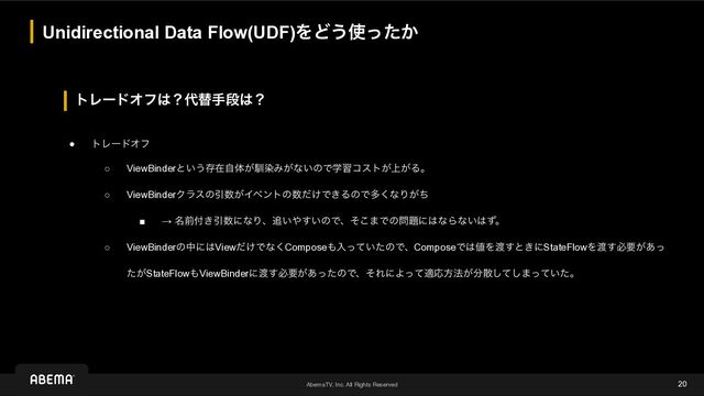 AbemaTV, Inc. All Rights Reserved
τϨʔυΦϑ͸ʁ୅ସखஈ͸ʁ
Unidirectional Data Flow(UDF)ΛͲ͏࢖͔ͬͨ
20
● τϨʔυΦϑ
○ ViewBinderͱ͍͏ଘࡏࣗମ͕ೃછΈ͕ͳ͍ͷͰֶशίετ্͕͕Δɻ
○ ViewBinderΫϥεͷҾ਺͕Πϕϯτͷ਺͚ͩͰ͖ΔͷͰଟ͘ͳΓ͕ͪ
■ → ໊લ෇͖Ҿ਺ʹͳΓɺ௥͍΍͍͢ͷͰɺͦ͜·Ͱͷ໰୊ʹ͸ͳΒͳ͍͸ͣɻ
○ ViewBinderͷதʹ͸View͚ͩͰͳ͘Compose΋ೖ͍ͬͯͨͷͰɺComposeͰ͸஋Λ౉͢ͱ͖ʹStateFlowΛ౉͢ඞཁ͕͋ͬ
͕ͨStateFlow΋ViewBinderʹ౉͢ඞཁ͕͋ͬͨͷͰɺͦΕʹΑͬͯదԠํ๏͕෼ࢄͯ͠͠·͍ͬͯͨɻ
