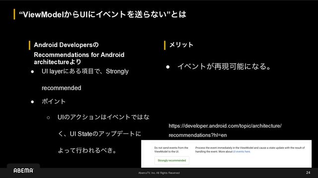 AbemaTV, Inc. All Rights Reserved
ϝϦοτ
Android Developersͷ
Recommendations for Android
architectureΑΓ
“ViewModel͔ΒUIʹΠϕϯτΛૹΒͳ͍”ͱ͸
24
● UI layerʹ͋Δ߲໨ͰɺStrongly
recommended
● ϙΠϯτ
○ UIͷΞΫγϣϯ͸ΠϕϯτͰ͸ͳ
͘ɺUI StateͷΞοϓσʔτʹ
ΑͬͯߦΘΕΔ΂͖ɻ
● Πϕϯτ͕࠶ݱՄೳʹͳΔɻ
https://developer.android.com/topic/architecture/
recommendations?hl=en
