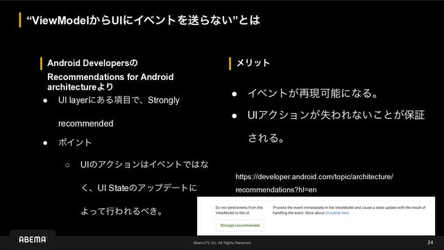 AbemaTV, Inc. All Rights Reserved
ϝϦοτ
Android Developersͷ
Recommendations for Android
architectureΑΓ
“ViewModel͔ΒUIʹΠϕϯτΛૹΒͳ͍”ͱ͸
24
● UI layerʹ͋Δ߲໨ͰɺStrongly
recommended
● ϙΠϯτ
○ UIͷΞΫγϣϯ͸ΠϕϯτͰ͸ͳ
͘ɺUI StateͷΞοϓσʔτʹ
ΑͬͯߦΘΕΔ΂͖ɻ
● Πϕϯτ͕࠶ݱՄೳʹͳΔɻ
● UIΞΫγϣϯ͕ࣦΘΕͳ͍͜ͱ͕อূ
͞ΕΔɻ
https://developer.android.com/topic/architecture/
recommendations?hl=en
