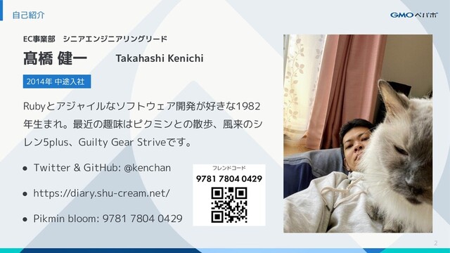 2
自己紹介
EC事業部　シニアエンジニアリングリード
2014年 中途入社
髙橋 健一 Takahashi Kenichi
Rubyとアジャイルなソフトウェア開発が好きな1982
年生まれ。最近の趣味はピクミンとの散歩、風来のシ
レン5plus、Guilty Gear Striveです。
● Twitter & GitHub: @kenchan
● https://diary.shu-cream.net/
● Pikmin bloom: 9781 7804 0429
