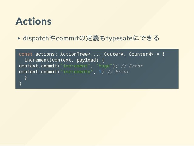 Actions
dispatch
やcommit
の定義もtypesafe
にできる
const actions: ActionTree<..., CouterA, CounterM> = {
increment(context, payload) {
context.commit("increment", "hoge"); // Error
context.commit("incremento", 1) // Error
}
}
