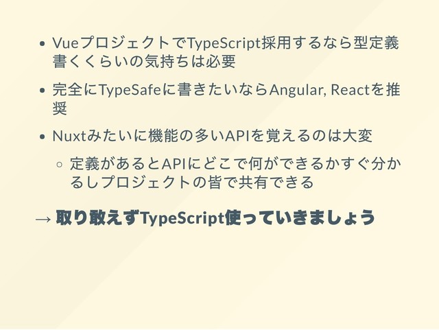 Vue
プロジェクトでTypeScript
採用するなら型定義
書くくらいの気持ちは必要
完全にTypeSafe
に書きたいならAngular, React
を推
奨
Nuxt
みたいに機能の多いAPI
を覚えるのは大変
定義があるとAPI
にどこで何ができるかすぐ分か
るしプロジェクトの皆で共有できる
→
取り敢えずTypeScript
使っていきましょう
