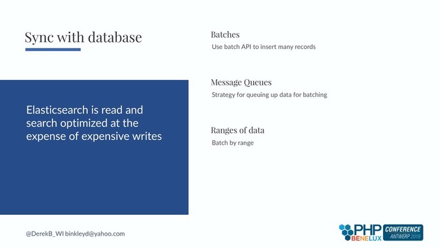 @DerekB_WI binkleyd@yahoo.com
Elasticsearch is read and
search optimized at the
expense of expensive writes
Use batch API to insert many records
Batches
Strategy for queuing up data for batching
Message Queues
Sync with database
Batch by range
Ranges of data

