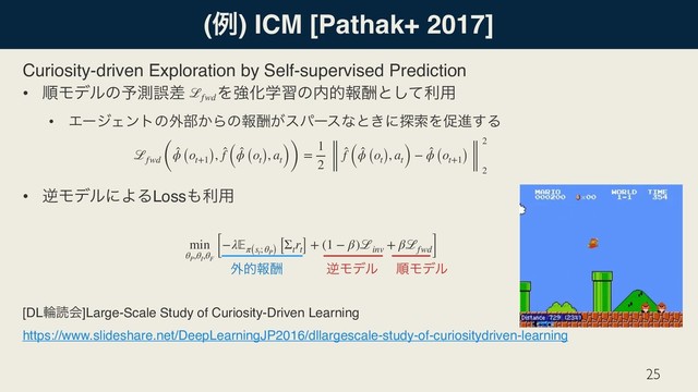 (ྫ) ICM [Pathak+ 2017]
Curiosity-driven Exploration by Self-supervised Prediction
• ॱϞσϧͷ༧ଌޡࠩɹɹΛڧԽֶशͷ಺తใुͱͯ͠ར༻
• ΤʔδΣϯτͷ֎෦͔Βͷใु͕εύʔεͳͱ͖ʹ୳ࡧΛଅਐ͢Δ
• ٯϞσϧʹΑΔLoss΋ར༻
[DLྠಡձ]Large-Scale Study of Curiosity-Driven Learning 
https://www.slideshare.net/DeepLearningJP2016/dllargescale-study-of-curiositydriven-learning
25
ℒfwd (
̂
ϕ (ot+1), ̂
f (
̂
ϕ (ot), at)) =
1
2
̂
f (
̂
ϕ (ot), at) − ̂
ϕ (ot+1)
2
2
ℒfwd
min
θP
,θI
,θF
[−λπ(st
; θP)
[Σt
rt] + (1 − β)ℒinv
+ βℒfwd]
ٯϞσϧ ॱϞσϧ
֎తใु
