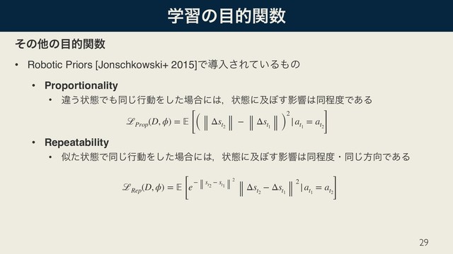 ֶशͷ໨తؔ਺
ͦͷଞͷ໨తؔ਺
• Robotic Priors [Jonschkowski+ 2015]Ͱಋೖ͞Ε͍ͯΔ΋ͷ
• Proportionality
• ҧ͏ঢ়ଶͰ΋ಉ͡ߦಈΛͨ͠৔߹ʹ͸ɼঢ়ଶʹٴ΅͢Өڹ͸ಉఔ౓Ͱ͋Δ 
 
• Repeatability
• ࣅͨঢ়ଶͰಉ͡ߦಈΛͨ͠৔߹ʹ͸ɼঢ়ଶʹٴ΅͢Өڹ͸ಉఔ౓ɾಉ͡ํ޲Ͱ͋Δ 
29
ℒProp
(D, ϕ) =  [( Δst2
− Δst1
)
2
|at1
= at2]
ℒRep
(D, ϕ) =  [e− st2
− st1
2
Δst2
− Δst1
2 |at1
= at2]
