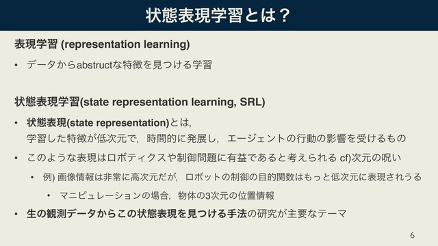 ঢ়ଶදݱֶशͱ͸ʁ
දݱֶश (representation learning)
• σʔλ͔Βabstructͳಛ௃Λݟ͚ͭΔֶश
ঢ়ଶදݱֶश(state representation learning, SRL)
• ঢ়ଶදݱ(state representation)ͱ͸ɼ 
ֶशͨ͠ಛ௃͕௿࣍ݩͰɼ࣌ؒతʹൃల͠ɼΤʔδΣϯτͷߦಈͷӨڹΛड͚Δ΋ͷ
• ͜ͷΑ͏ͳදݱ͸ϩϘςΟΫε΍੍ޚ໰୊ʹ༗ӹͰ͋Δͱߟ͑ΒΕΔ cf)࣍ݩͷढ͍
• ྫ) ը૾৘ใ͸ඇৗʹߴ࣍ݩ͕ͩɼϩϘοτͷ੍ޚͷ໨తؔ਺͸΋ͬͱ௿࣍ݩʹදݱ͞Ε͏Δ
• ϚχϐϡϨʔγϣϯͷ৔߹ɼ෺ମͷ3࣍ݩͷҐஔ৘ใ
• ੜͷ؍ଌσʔλ͔Β͜ͷঢ়ଶදݱΛݟ͚ͭΔख๏ͷݚڀ͕ओཁͳςʔϚ
6

