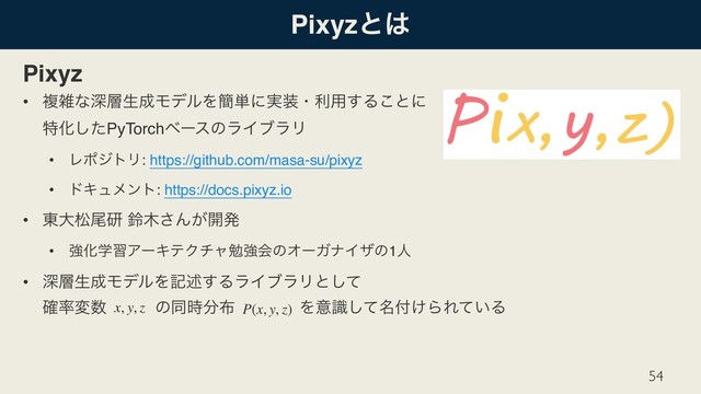 Pixyzͱ͸
Pixyz
• ෳࡶͳਂ૚ੜ੒ϞσϧΛ؆୯ʹ࣮૷ɾར༻͢Δ͜ͱʹ 
ಛԽͨ͠PyTorchϕʔεͷϥΠϒϥϦ
• ϨϙδτϦ: https://github.com/masa-su/pixyz
• υΩϡϝϯτ: https://docs.pixyz.io
• ౦େদඌݚ ླ໦͞Μ͕։ൃ
• ڧԽֶशΞʔΩςΫνϟษڧձͷΦʔΨφΠβͷ1ਓ
• ਂ૚ੜ੒ϞσϧΛهड़͢ΔϥΠϒϥϦͱͯ͠ 
֬཰ม਺ɹɹɹͷಉ࣌෼෍ɹɹɹɹΛҙ໊ࣝͯ͠෇͚ΒΕ͍ͯΔ
54
x, y, z P(x, y, z)
