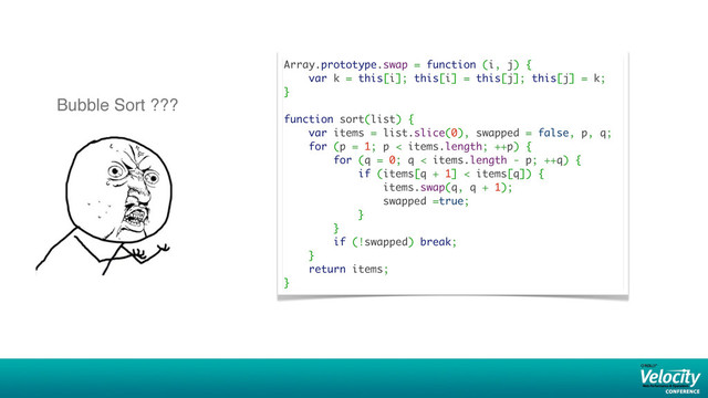Array.prototype.swap = function (i, j) {
var k = this[i]; this[i] = this[j]; this[j] = k;
}
function sort(list) {
var items = list.slice(0), swapped = false, p, q;
for (p = 1; p < items.length; ++p) {
for (q = 0; q < items.length - p; ++q) {
if (items[q + 1] < items[q]) {
items.swap(q, q + 1);
swapped =true;
}
}
if (!swapped) break;
}
return items;
}
Bubble Sort ???
34

