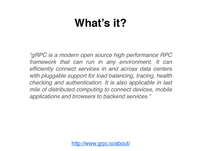 http://www.grpc.io/about/
What’s it?
“gRPC is a modern open source high performance RPC
framework that can run in any environment. It can
efﬁciently connect services in and across data centers
with pluggable support for load balancing, tracing, health
checking and authentication. It is also applicable in last
mile of distributed computing to connect devices, mobile
applications and browsers to backend services.”
