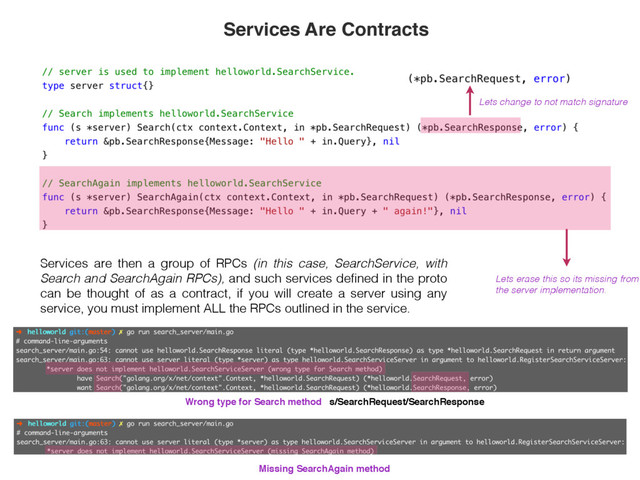 Services are then a group of RPCs (in this case, SearchService, with
Search and SearchAgain RPCs), and such services deﬁned in the proto
can be thought of as a contract, if you will create a server using any
service, you must implement ALL the RPCs outlined in the service.
Lets change to not match signature
Lets erase this so its missing from
the server implementation.
Services Are Contracts
Wrong type for Search method s/SearchRequest/SearchResponse
Missing SearchAgain method

