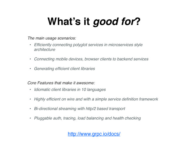What’s it good for?
The main usage scenarios:
• Efﬁciently connecting polyglot services in microservices style
architecture
• Connecting mobile devices, browser clients to backend services
• Generating efﬁcient client libraries
Core Features that make it awesome:
• Idiomatic client libraries in 10 languages
• Highly efﬁcient on wire and with a simple service deﬁnition framework
• Bi-directional streaming with http/2 based transport
• Pluggable auth, tracing, load balancing and health checking
http://www.grpc.io/docs/
