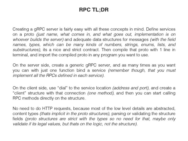 Creating a gRPC server is fairly easy with all these concepts in mind. Deﬁne services
on a proto (just name, what comes in, and what goes out, implementation is on
whoever builds the server) and adequate data structures for messages (with the ﬁeld
names, types, which can be many kinds of numbers, strings, enums, lists, and
substructures), its a nice and strict contract. Then compile that proto with 1 line in
terminal, and import the compiled proto in any program you want to use.
On the server side, create a generic gRPC server, and as many times as you want
you can with just one function bind a service (remember though, that you must
implement all the RPCs deﬁned in each service).
On the client side, use “dial” to the service location (address and port), and create a
“client” structure with that connection (one method), and then you can start calling
RPC methods directly on the structure.
No need to do HTTP requests, because most of the low level details are abstracted,
content types (thats implicit in the proto structures), parsing or validating the structure
ﬁelds (proto structures are strict with the types so no need for that, maybe only
validate if its legal values, but thats on the logic, not the structure).
RPC TL;DR
