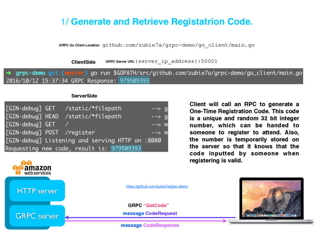 1/ Generate and Retrieve Registatrion Code.
HTTP server
GRPC server
GRPC “GetCode”
message CodeRequest
message CodeResponse
ServerSide
ClientSide
Client will call an RPC to generate a
One-Time Registration Code. This code
is a unique and random 32 bit integer
number, which can be handed to
someone to register to attend. Also,
the number is temporarily stored on
the server so that it knows that the
code inputted by someone when
registering is valid.
https://github.com/zubie7a/grpc-demo
github.com/zubie7a/grpc-demo/go_client/main.go
GRPC Go Client Location
{server_ip_address}:50001
GRPC Server URL
