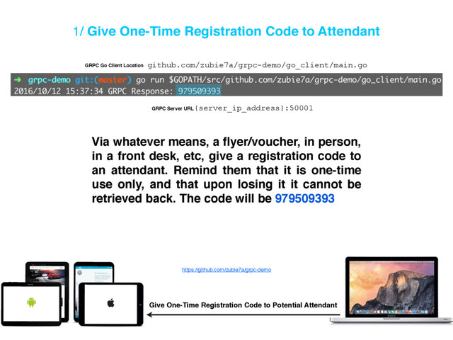 1/ Give One-Time Registration Code to Attendant
Via whatever means, a ﬂyer/voucher, in person,
in a front desk, etc, give a registration code to
an attendant. Remind them that it is one-time
use only, and that upon losing it it cannot be
retrieved back. The code will be 979509393
Give One-Time Registration Code to Potential Attendant
https://github.com/zubie7a/grpc-demo
github.com/zubie7a/grpc-demo/go_client/main.go
GRPC Go Client Location
{server_ip_address}:50001
GRPC Server URL
