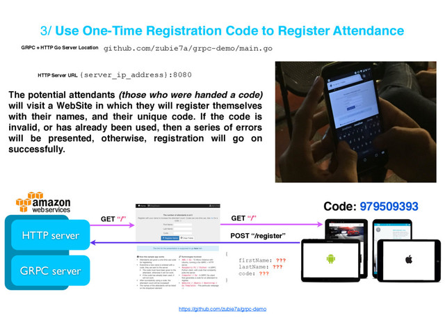 3/ Use One-Time Registration Code to Register Attendance
Code: 979509393
HTTP server
GRPC server
GET “/” GET “/”
POST “/register”
{
firstName: ???
lastName: ???
code: ???
}
The potential attendants (those who were handed a code)
will visit a WebSite in which they will register themselves
with their names, and their unique code. If the code is
invalid, or has already been used, then a series of errors
will be presented, otherwise, registration will go on
successfully.
https://github.com/zubie7a/grpc-demo
{server_ip_address}:8080
github.com/zubie7a/grpc-demo/main.go
GRPC + HTTP Go Server Location
HTTP Server URL
