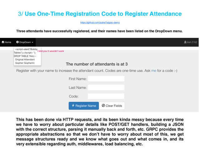 3/ Use One-Time Registration Code to Register Attendance
Three attendants have successfully registered, and their names have been listed on the DropDown menu.
This has been done via HTTP requests, and its been kinda messy because every time
we have to worry about particular details like POST/GET handlers, building a JSON
with the correct structure, parsing it manually back and forth, etc. GRPC provides the
appropriate abstractions so that we don’t have to worry about most of this, we get
message structures ready and we know what goes out and what comes in, and its
very extensible regarding auth, middlewares, load balancing, etc.
I told you it wouldn’t work
https://github.com/zubie7a/grpc-demo
