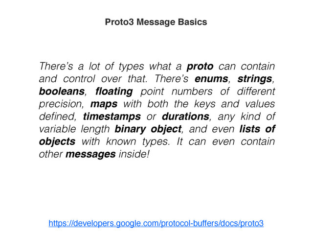 There’s a lot of types what a proto can contain
and control over that. There’s enums, strings,
booleans, ﬂoating point numbers of different
precision, maps with both the keys and values
deﬁned, timestamps or durations, any kind of
variable length binary object, and even lists of
objects with known types. It can even contain
other messages inside!
Proto3 Message Basics
https://developers.google.com/protocol-buffers/docs/proto3

