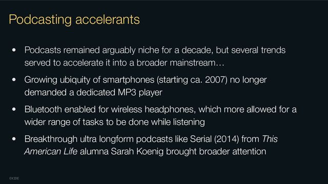 OXIDE
Podcasting accelerants
• Podcasts remained arguably niche for a decade, but several trends
served to accelerate it into a broader mainstream…
• Growing ubiquity of smartphones (starting ca. 2007) no longer
demanded a dedicated MP3 player
• Bluetooth enabled for wireless headphones, which more allowed for a
wider range of tasks to be done while listening
• Breakthrough ultra longform podcasts like Serial (2014) from This
American Life alumna Sarah Koenig brought broader attention
