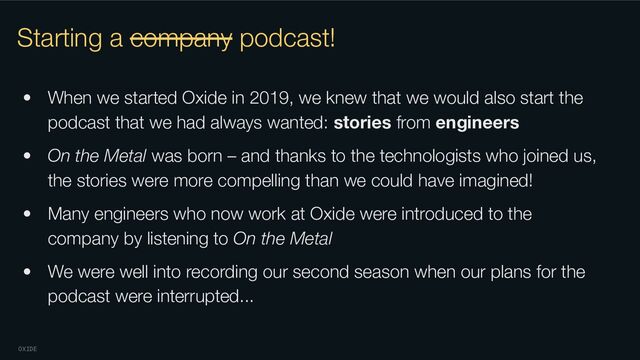 OXIDE
Starting a company podcast!
• When we started Oxide in 2019, we knew that we would also start the
podcast that we had always wanted: stories from engineers
• On the Metal was born – and thanks to the technologists who joined us,
the stories were more compelling than we could have imagined!
• Many engineers who now work at Oxide were introduced to the
company by listening to On the Metal
• We were well into recording our second season when our plans for the
podcast were interrupted...
