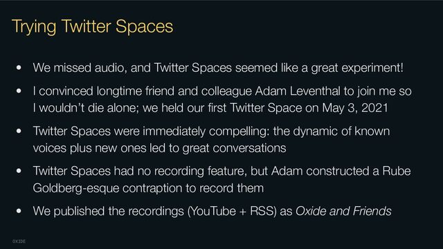 OXIDE
Trying Twitter Spaces
• We missed audio, and Twitter Spaces seemed like a great experiment!
• I convinced longtime friend and colleague Adam Leventhal to join me so
I wouldn’t die alone; we held our ﬁrst Twitter Space on May 3, 2021
• Twitter Spaces were immediately compelling: the dynamic of known
voices plus new ones led to great conversations
• Twitter Spaces had no recording feature, but Adam constructed a Rube
Goldberg-esque contraption to record them
• We published the recordings (YouTube + RSS) as Oxide and Friends
