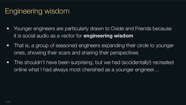 OXIDE
Engineering wisdom
• Younger engineers are particularly drawn to Oxide and Friends because
it is social audio as a vector for engineering wisdom
• That is, a group of seasoned engineers expanding their circle to younger
ones, showing their scars and sharing their perspectives
• This shouldn’t have been surprising, but we had (accidentally!) recreated
online what I had always most cherished as a younger engineer…
