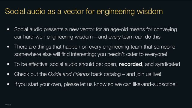 OXIDE
Social audio as a vector for engineering wisdom
• Social audio presents a new vector for an age-old means for conveying
our hard-won engineering wisdom – and every team can do this
• There are things that happen on every engineering team that someone
somewhere else will ﬁnd interesting; you needn’t cater to everyone!
• To be eﬀective, social audio should be: open, recorded, and syndicated
• Check out the Oxide and Friends back catalog – and join us live!
• If you start your own, please let us know so we can like-and-subscribe!
