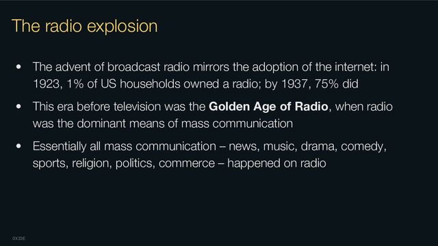 OXIDE
The radio explosion
• The advent of broadcast radio mirrors the adoption of the internet: in
1923, 1% of US households owned a radio; by 1937, 75% did
• This era before television was the Golden Age of Radio, when radio
was the dominant means of mass communication
• Essentially all mass communication – news, music, drama, comedy,
sports, religion, politics, commerce – happened on radio
