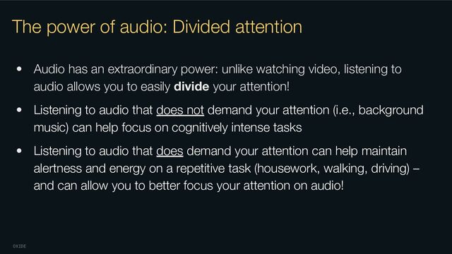 OXIDE
The power of audio: Divided attention
• Audio has an extraordinary power: unlike watching video, listening to
audio allows you to easily divide your attention!
• Listening to audio that does not demand your attention (i.e., background
music) can help focus on cognitively intense tasks
• Listening to audio that does demand your attention can help maintain
alertness and energy on a repetitive task (housework, walking, driving) –
and can allow you to better focus your attention on audio!
