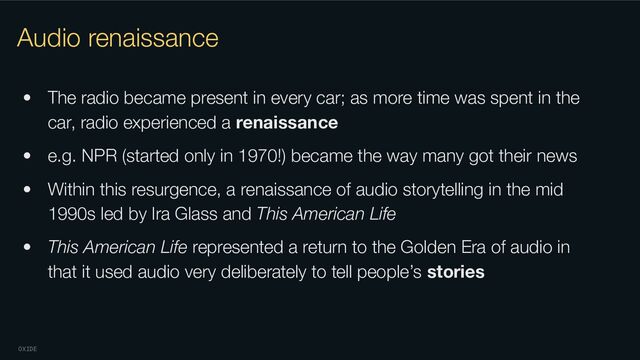 OXIDE
Audio renaissance
• The radio became present in every car; as more time was spent in the
car, radio experienced a renaissance
• e.g. NPR (started only in 1970!) became the way many got their news
• Within this resurgence, a renaissance of audio storytelling in the mid
1990s led by Ira Glass and This American Life
• This American Life represented a return to the Golden Era of audio in
that it used audio very deliberately to tell people’s stories
