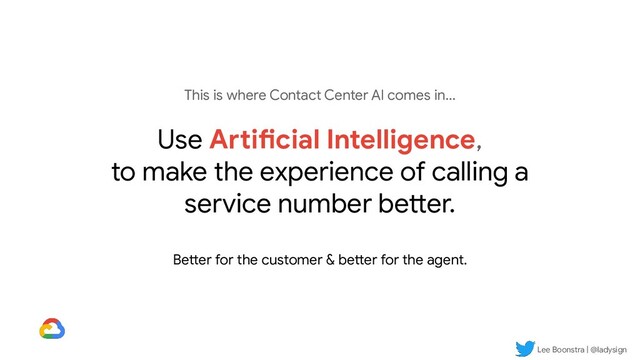 Lee Boonstra | @ladysign
This is where Contact Center AI comes in...
Use Artificial Intelligence,
to make the experience of calling a
service number better.
Better for the customer & better for the agent.
