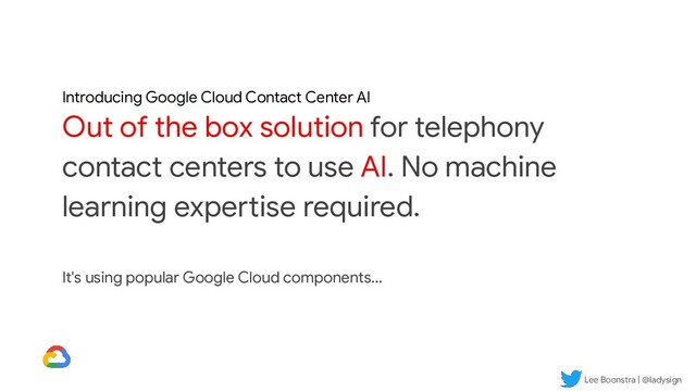 Lee Boonstra | @ladysign
Introducing Google Cloud Contact Center AI
Out of the box solution for telephony
contact centers to use AI. No machine
learning expertise required.
It's using popular Google Cloud components...
