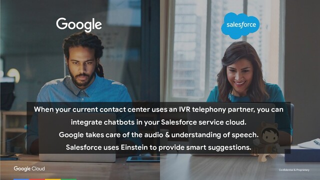 Conﬁdential & Proprietary
When your current contact center uses an IVR telephony partner, you can
integrate chatbots in your Salesforce service cloud.
Google takes care of the audio & understanding of speech.
Salesforce uses Einstein to provide smart suggestions.
