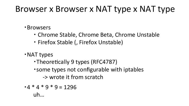 Browser x Browser x NAT type x NAT type
・Browsers
・ Chrome Stable, Chrome Beta, Chrome Unstable
・ Firefox Stable (, Firefox Unstable)
・NAT types
・Theore+cally 9 types (RFC4787)
・some types not conﬁgurable with iptables
-> wrote it from scratch
・4 * 4 * 9 * 9 = 1296
uh…
